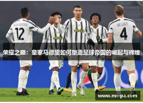 荣耀之巅:皇家马德里如何塑造足球帝国的崛起与辉煌 荣耀之巅:皇家马德里如何塑造足球帝国的崛起与辉煌