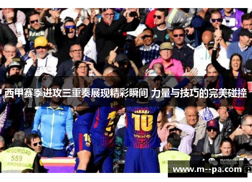 西甲赛季进攻三重奏展现精彩瞬间 力量与技巧的完美碰撞