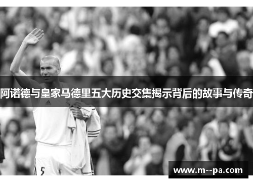 阿诺德与皇家马德里五大历史交集揭示背后的故事与传奇 阿诺德与皇家马德里五大历史交集揭示背后的故事与传奇