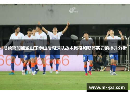 马德鲁加加盟山东泰山后对球队战术风格和整体实力的提升分析