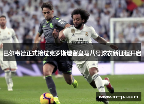 巴尔韦德正式接过克罗斯遗留皇马八号球衣新征程开启 巴尔韦德正式接过克罗斯遗留皇马八号球衣新征程开启