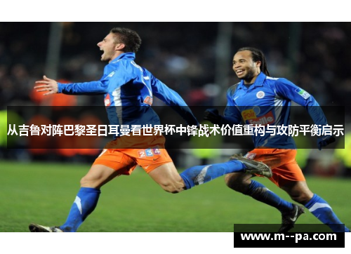 从吉鲁对阵巴黎圣日耳曼看世界杯中锋战术价值重构与攻防平衡启示 从吉鲁对阵巴黎圣日耳曼看世界杯中锋战术价值重构与攻防平衡启示