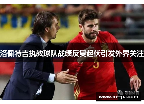 洛佩特吉执教球队战绩反复起伏引发外界关注 洛佩特吉执教球队战绩反复起伏引发外界关注